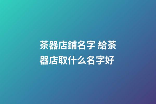 茶器店鋪名字 給茶器店取什么名字好-第1張-店鋪起名-玄機派
